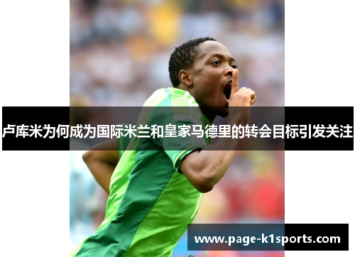 卢库米为何成为国际米兰和皇家马德里的转会目标引发关注