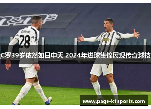 C罗39岁依然如日中天 2024年进球集锦展现传奇球技